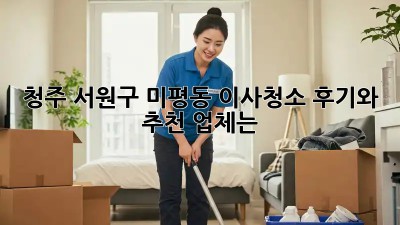 청주 서원구 미평동 이사청소, 후기와 추천 업체는?